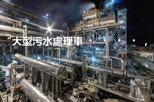 “大型污水處理車，環(huán)保先鋒，守護碧水藍天！”